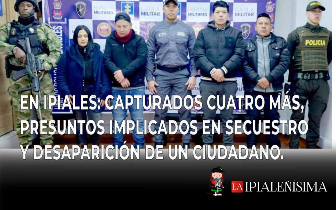 En Ipiales:  Capturados cuatro más, presuntos implicados en el secuestro y desaparición de un ciudadano.